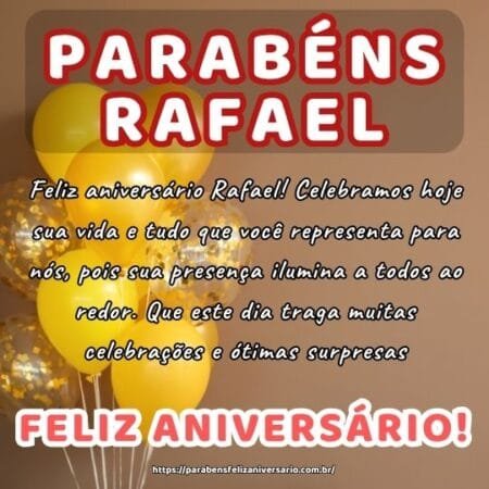 Feliz aniversário Rafael! Celebramos hoje sua vida e tudo que você representa para nós, pois sua presença ilumina a todos ao redor. Que este dia traga muitas celebrações e ótimas surpresas.
