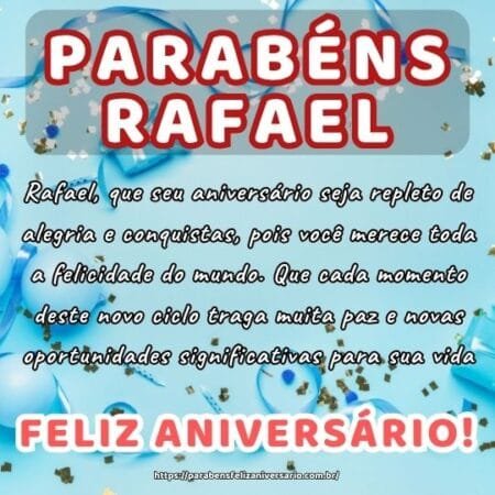 Rafael, que seu aniversário seja repleto de alegria e conquistas, pois você merece toda a felicidade do mundo. Que cada momento deste novo ciclo traga muita paz e novas oportunidades significativas para sua vida.