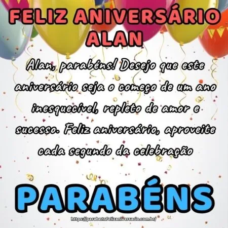 Alan, parabéns! Desejo que este aniversário seja o começo de um ano inesquecível, repleto de amor e sucesso. Feliz aniversário, aproveite cada segundo da celebração.