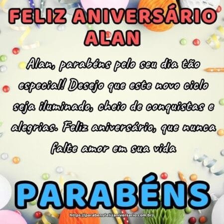 Alan, parabéns pelo seu dia tão especial! Desejo que este novo ciclo seja iluminado, cheio de conquistas e alegrias. Feliz aniversário, que nunca falte amor em sua vida. Alan, parabéns pelo seu dia tão especial! Desejo que este novo ciclo seja iluminado, cheio de conquistas e alegrias. Feliz aniversário, que nunca falte amor em sua vida.
