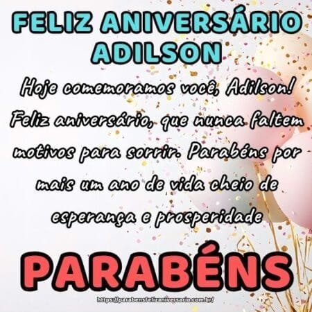 Hoje comemoramos você, Adilson! Feliz aniversário, que nunca faltem motivos para sorrir. Parabéns por mais um ano de vida cheio de esperança e prosperidade. Hoje comemoramos você, Adilson! Feliz aniversário, que nunca faltem motivos para sorrir. Parabéns por mais um ano de vida cheio de esperança e prosperidade.